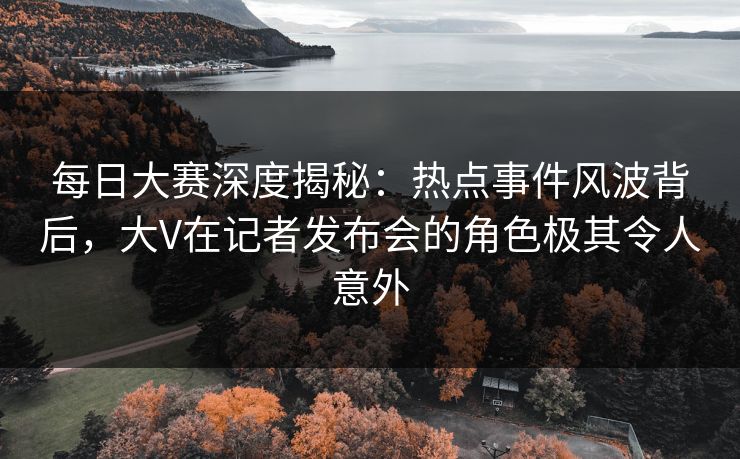 每日大赛深度揭秘：热点事件风波背后，大V在记者发布会的角色极其令人意外