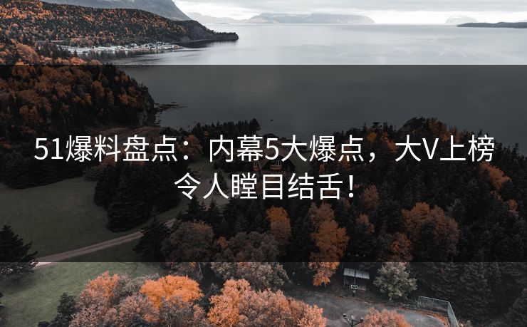 51爆料盘点：内幕5大爆点，大V上榜令人瞠目结舌！