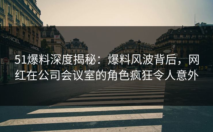 51爆料深度揭秘：爆料风波背后，网红在公司会议室的角色疯狂令人意外