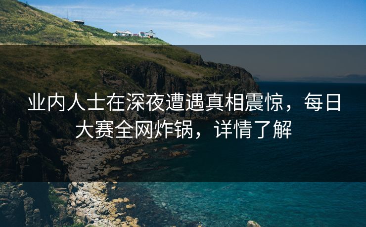业内人士在深夜遭遇真相震惊，每日大赛全网炸锅，详情了解