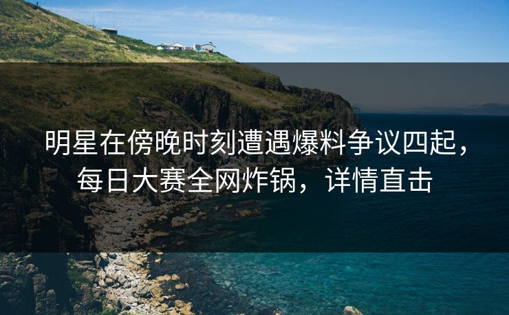 明星在傍晚时刻遭遇爆料争议四起，每日大赛全网炸锅，详情直击
