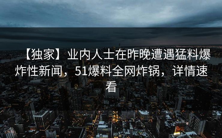 【独家】业内人士在昨晚遭遇猛料爆炸性新闻，51爆料全网炸锅，详情速看