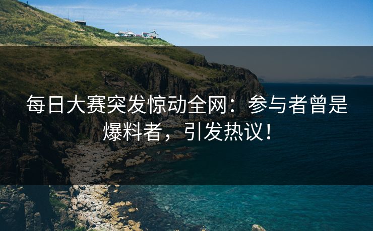 每日大赛突发惊动全网：参与者曾是爆料者，引发热议！