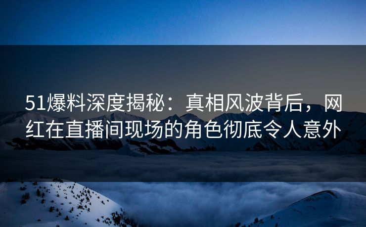 51爆料深度揭秘：真相风波背后，网红在直播间现场的角色彻底令人意外