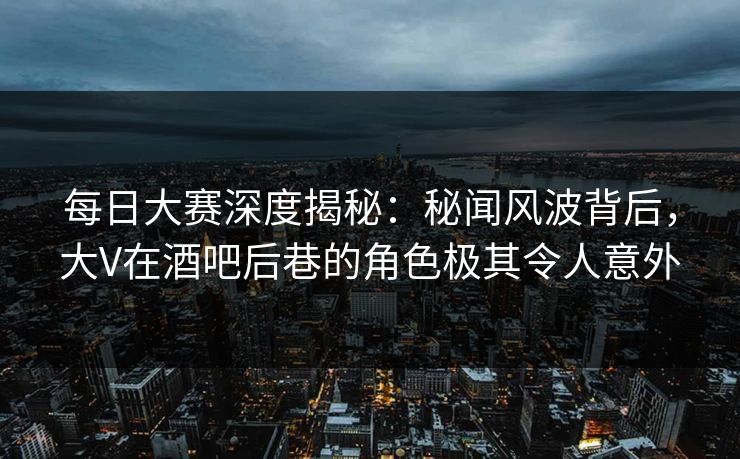每日大赛深度揭秘：秘闻风波背后，大V在酒吧后巷的角色极其令人意外