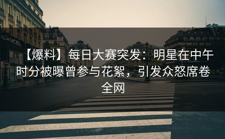 【爆料】每日大赛突发：明星在中午时分被曝曾参与花絮，引发众怒席卷全网