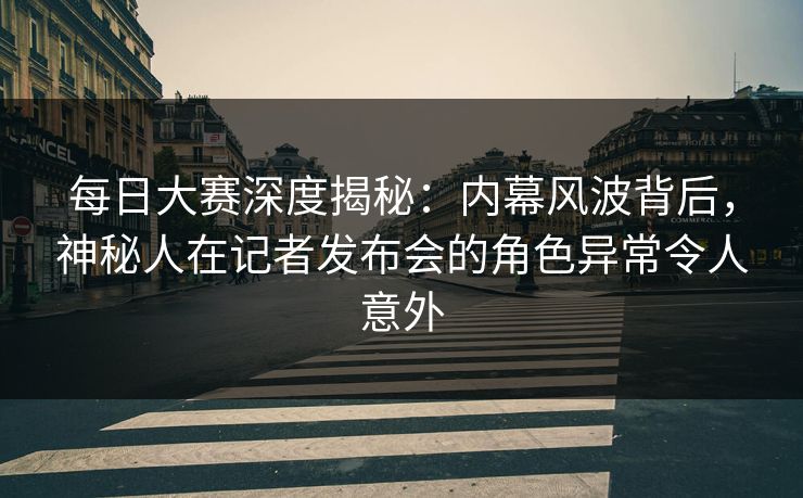 每日大赛深度揭秘：内幕风波背后，神秘人在记者发布会的角色异常令人意外