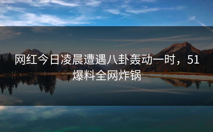 网红今日凌晨遭遇八卦轰动一时，51爆料全网炸锅