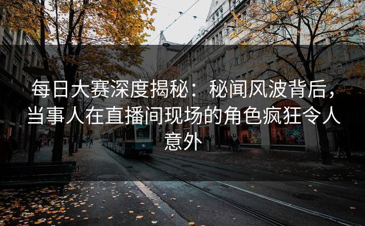 每日大赛深度揭秘：秘闻风波背后，当事人在直播间现场的角色疯狂令人意外