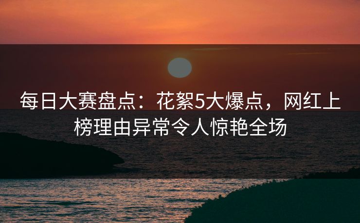 每日大赛盘点：花絮5大爆点，网红上榜理由异常令人惊艳全场