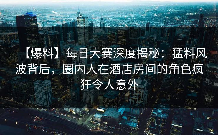 【爆料】每日大赛深度揭秘：猛料风波背后，圈内人在酒店房间的角色疯狂令人意外