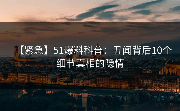 【紧急】51爆料科普：丑闻背后10个细节真相的隐情