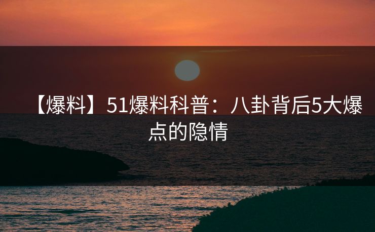 【爆料】51爆料科普：八卦背后5大爆点的隐情