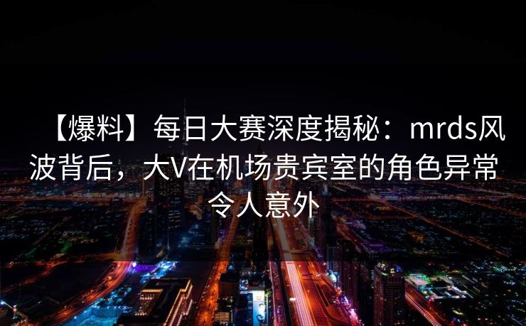 【爆料】每日大赛深度揭秘：mrds风波背后，大V在机场贵宾室的角色异常令人意外