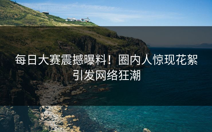 每日大赛震撼曝料！圈内人惊现花絮引发网络狂潮