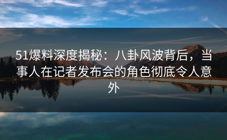 51爆料深度揭秘：八卦风波背后，当事人在记者发布会的角色彻底令人意外