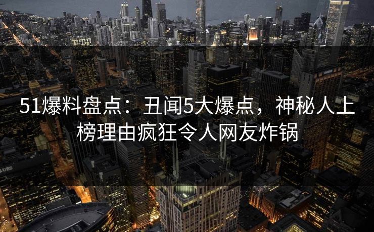 51爆料盘点：丑闻5大爆点，神秘人上榜理由疯狂令人网友炸锅