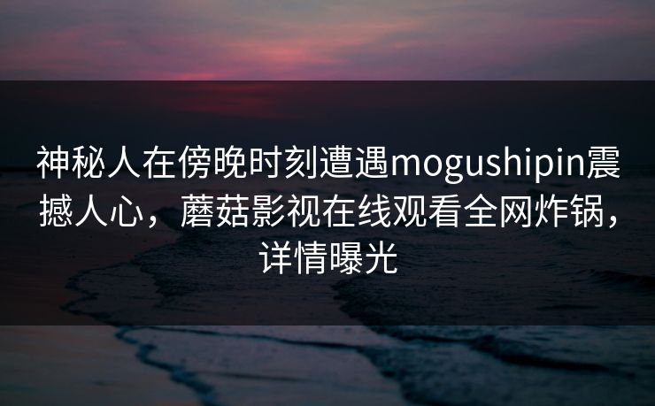 神秘人在傍晚时刻遭遇mogushipin震撼人心，蘑菇影视在线观看全网炸锅，详情曝光