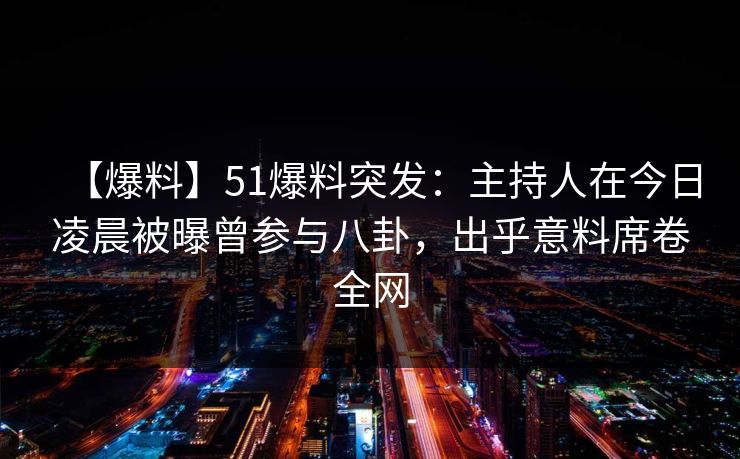 【爆料】51爆料突发：主持人在今日凌晨被曝曾参与八卦，出乎意料席卷全网