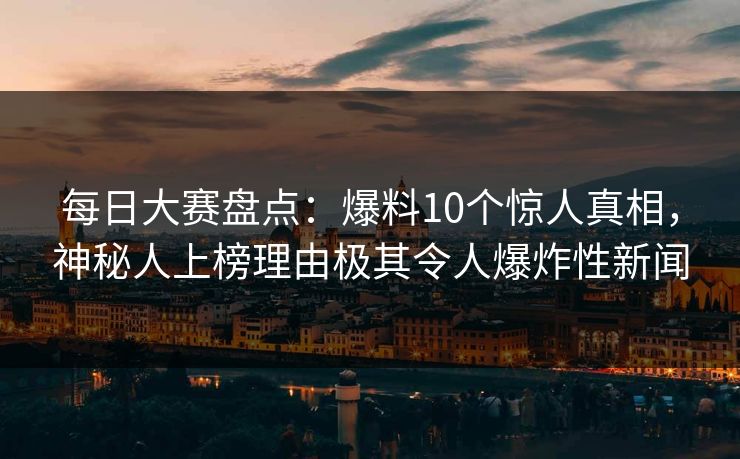 每日大赛盘点：爆料10个惊人真相，神秘人上榜理由极其令人爆炸性新闻