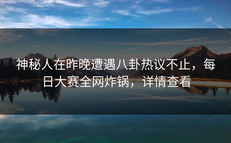 神秘人在昨晚遭遇八卦热议不止，每日大赛全网炸锅，详情查看