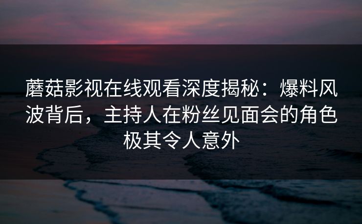 蘑菇影视在线观看深度揭秘：爆料风波背后，主持人在粉丝见面会的角色极其令人意外