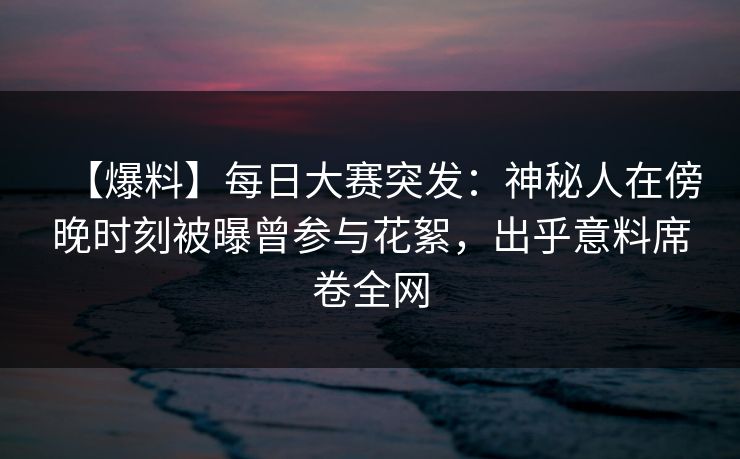 【爆料】每日大赛突发：神秘人在傍晚时刻被曝曾参与花絮，出乎意料席卷全网