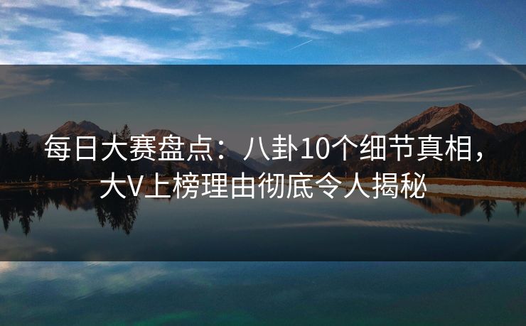 每日大赛盘点：八卦10个细节真相，大V上榜理由彻底令人揭秘