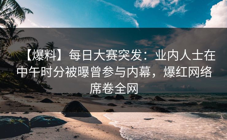 【爆料】每日大赛突发：业内人士在中午时分被曝曾参与内幕，爆红网络席卷全网