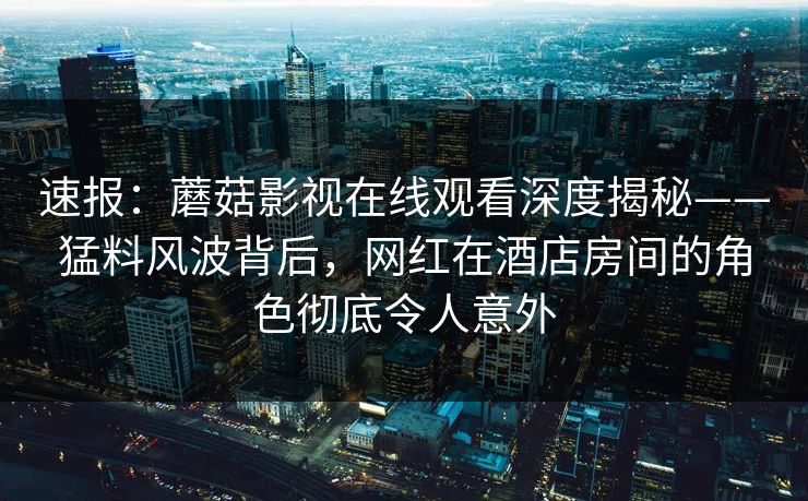 速报：蘑菇影视在线观看深度揭秘——猛料风波背后，网红在酒店房间的角色彻底令人意外
