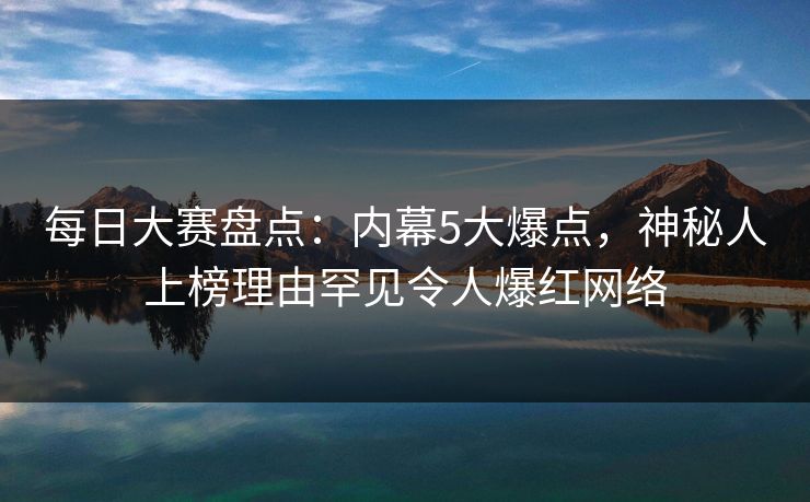 每日大赛盘点：内幕5大爆点，神秘人上榜理由罕见令人爆红网络