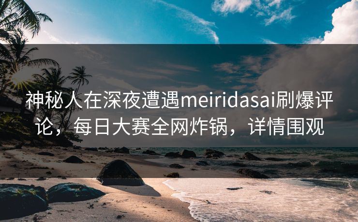 神秘人在深夜遭遇meiridasai刷爆评论，每日大赛全网炸锅，详情围观