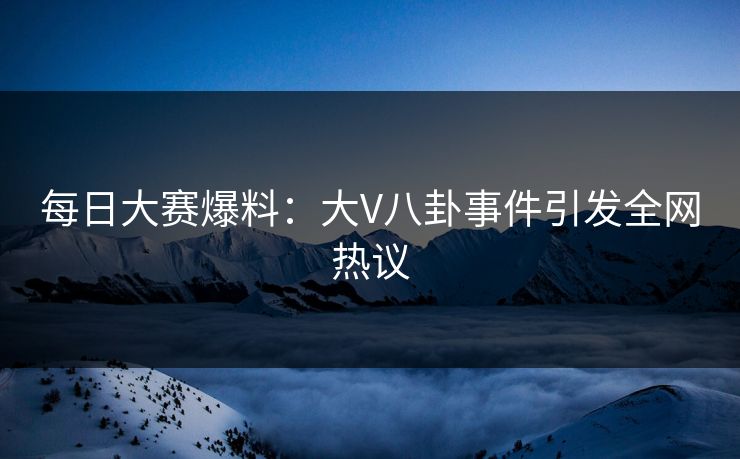 每日大赛爆料：大V八卦事件引发全网热议