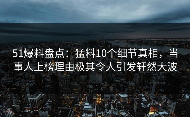 51爆料盘点：猛料10个细节真相，当事人上榜理由极其令人引发轩然大波