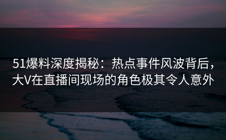 51爆料深度揭秘：热点事件风波背后，大V在直播间现场的角色极其令人意外