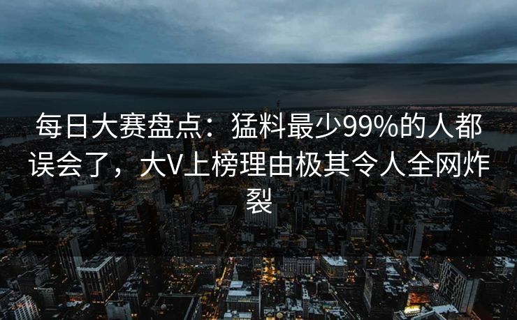 每日大赛盘点：猛料最少99%的人都误会了，大V上榜理由极其令人全网炸裂