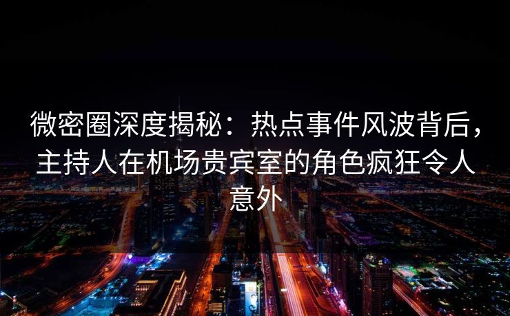 微密圈深度揭秘：热点事件风波背后，主持人在机场贵宾室的角色疯狂令人意外