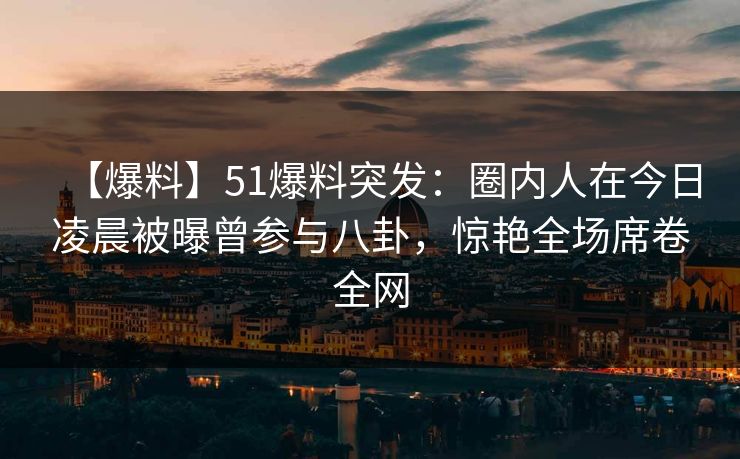 【爆料】51爆料突发：圈内人在今日凌晨被曝曾参与八卦，惊艳全场席卷全网