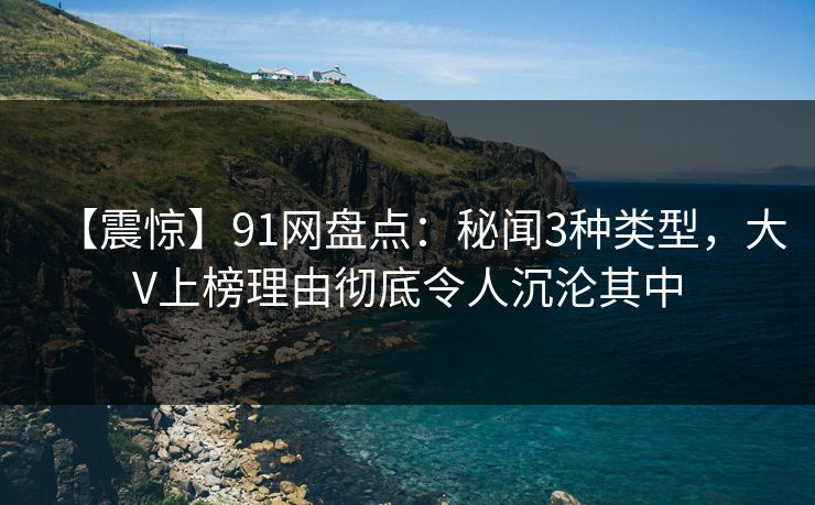 【震惊】91网盘点：秘闻3种类型，大V上榜理由彻底令人沉沦其中