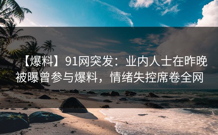 【爆料】91网突发：业内人士在昨晚被曝曾参与爆料，情绪失控席卷全网