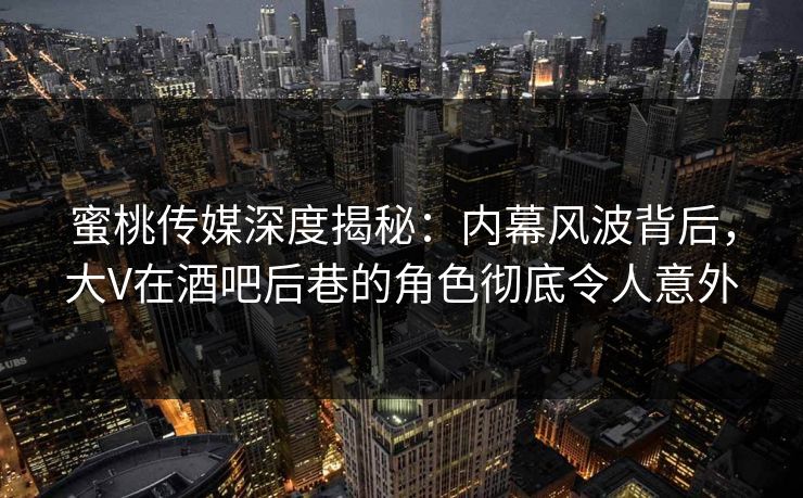 蜜桃传媒深度揭秘：内幕风波背后，大V在酒吧后巷的角色彻底令人意外