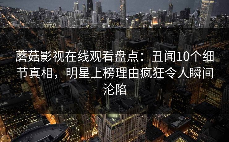 蘑菇影视在线观看盘点：丑闻10个细节真相，明星上榜理由疯狂令人瞬间沦陷