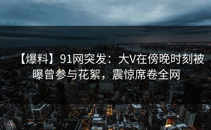 【爆料】91网突发：大V在傍晚时刻被曝曾参与花絮，震惊席卷全网