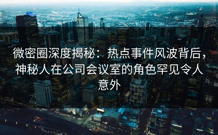 微密圈深度揭秘：热点事件风波背后，神秘人在公司会议室的角色罕见令人意外