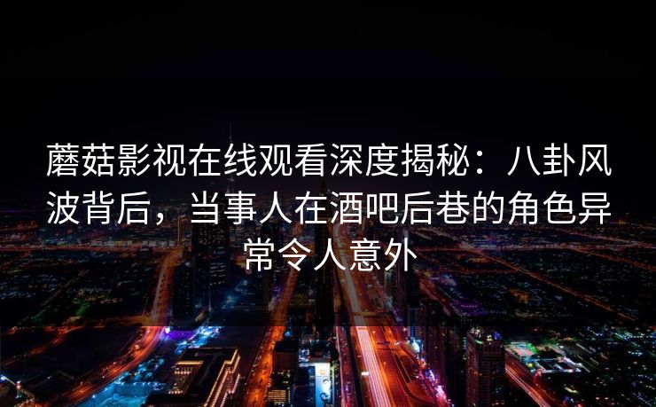 蘑菇影视在线观看深度揭秘：八卦风波背后，当事人在酒吧后巷的角色异常令人意外