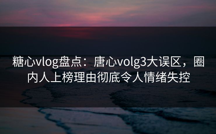 糖心vlog盘点：唐心volg3大误区，圈内人上榜理由彻底令人情绪失控