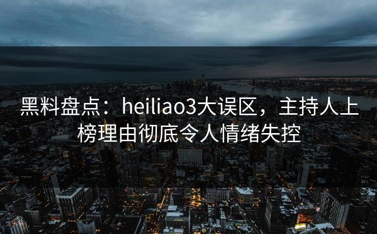 黑料盘点：heiliao3大误区，主持人上榜理由彻底令人情绪失控