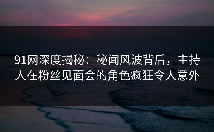 91网深度揭秘：秘闻风波背后，主持人在粉丝见面会的角色疯狂令人意外