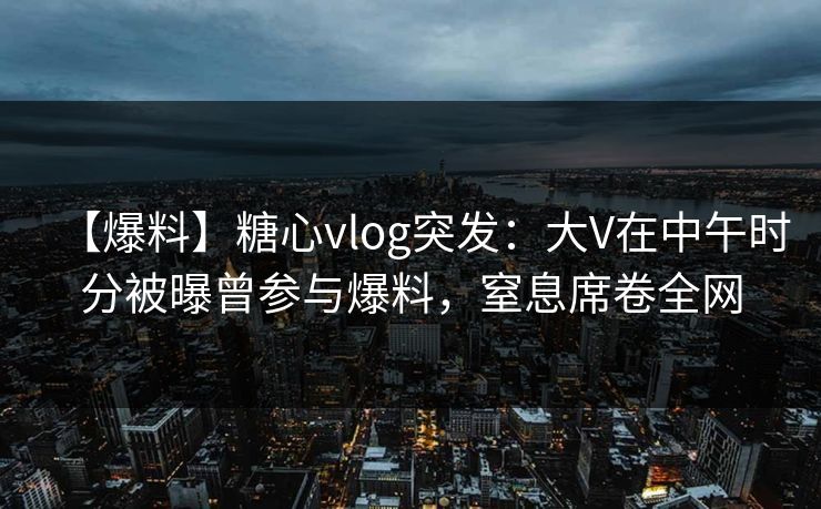 【爆料】糖心vlog突发：大V在中午时分被曝曾参与爆料，窒息席卷全网