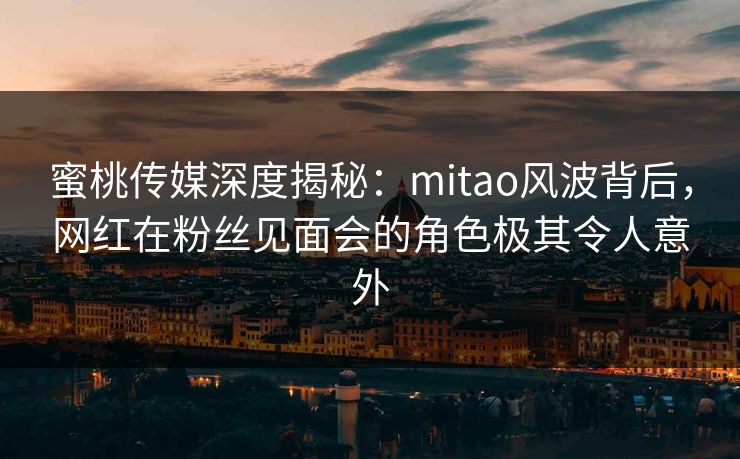 蜜桃传媒深度揭秘：mitao风波背后，网红在粉丝见面会的角色极其令人意外